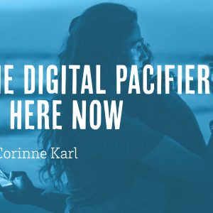 The Digital Pacifier: Be Here Now by Corinne Karl